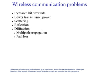 Wireless communication
 Increased bit error rate
 Lower transmission power
 Scattering
 Reflection
 Diffraction
problems
 Multipath propagation
 Path loss
These slides are based on the slides formatted by Dr Sunilkumar S. manvi and Dr Mahabaleshwar S. Kakkasageri,
the authors of the textbook: Wireless and Mobile Networks, concepts and protocols. See slide number one.
 