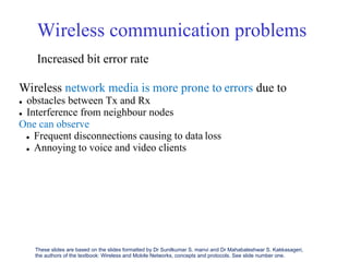 Wireless communication problems
Increased bit error rate
Wireless network media is more prone to
 obstacles between Tx and Rx
 Interference from neighbour nodes
One can observe
errors due to
 Frequent disconnections causing to data loss
 Annoying to voice and video clients
These slides are based on the slides formatted by Dr Sunilkumar S. manvi and Dr Mahabaleshwar S. Kakkasageri,
the authors of the textbook: Wireless and Mobile Networks, concepts and protocols. See slide number one.
 