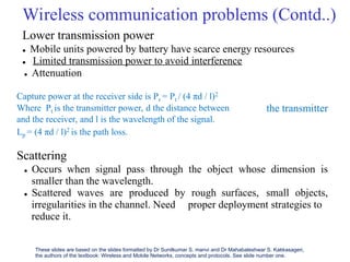 Wireless communication problems (Contd..)
Lower transmission power
 Mobile units powered by battery have scarce energy resources
 Limited transmission power to avoid interference
 Attenuation
Capture power at the receiver side is Pr = Pt / (4 πd / l)2
Where Pt is the transmitter power, d the distance between
and the receiver, and l is the wavelength of the signal.
Lp = (4 πd / l)2 is the path loss.
Scattering
the transmitter
 Occurs when signal pass through the object whose dimension is
smaller than the wavelength.
 Scattered waves are produced by rough surfaces, small objects,
irregularities in the channel. Need
reduce it.
proper deployment strategies to
These slides are based on the slides formatted by Dr Sunilkumar S. manvi and Dr Mahabaleshwar S. Kakkasageri,
the authors of the textbook: Wireless and Mobile Networks, concepts and protocols. See slide number one.
 