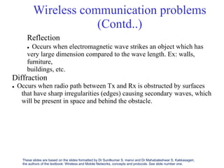 Wireless communication problems
(Contd..)
Reflection
 Occurs when electromagnetic wave strikes an object which has
very large dimension compared to the wave length. Ex: walls,
furniture,
buildings, etc.
Diffraction
 Occurs when radio path between Tx and Rx is obstructed by surfaces
that
will
have sharp irregularities (edges) causing secondary waves, which
be present in space and behind the obstacle.
These slides are based on the slides formatted by Dr Sunilkumar S. manvi and Dr Mahabaleshwar S. Kakkasageri,
the authors of the textbook: Wireless and Mobile Networks, concepts and protocols. See slide number one.
 