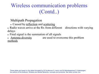 Wireless communication problems
(Contd..)
Multipath Propagation
 Caused by reflection and scattering
 Radio waves arrive at the Rx from different
delays
 Final signal is the summation of all signals
directions with varying
 Antenna diversity
methods
are used to overcome this problem
These slides are based on the slides formatted by Dr Sunilkumar S. manvi and Dr Mahabaleshwar S. Kakkasageri,
the authors of the textbook: Wireless and Mobile Networks, concepts and protocols. See slide number one.
 