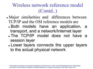 Wireless network reference model
(Contd..)
 Major similarities and differences between
TCP/IP and the OSI reference models are
 Both models have an application, a
transport, and a network/Internet layer
 The TCP/IP model does not have a
session layer
 Lower layers connects the upper layers
to the actual physical network
These slides are based on the slides formatted by Dr Sunilkumar S. manvi and Dr Mahabaleshwar S. Kakkasageri,
the authors of the textbook: Wireless and Mobile Networks, concepts and protocols. See slide number one.
 