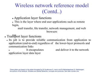 Wireless network reference model
(Contd..)
 Application layer functions
 This is the layer where end user applications such as remote
login,
mail transfer, ﬁle transfer, network management, and web
browsers
run
 Transport layer functions
 Its job is to provide reliable communication from application to
application (end-to-end) regardless of
communication links
 It encapsulates
application layer data layer
the lower-layer protocols and
and deliver it to the network
These slides are based on the slides formatted by Dr Sunilkumar S. manvi and Dr Mahabaleshwar S. Kakkasageri,
the authors of the textbook: Wireless and Mobile Networks, concepts and protocols. See slide number one.
 