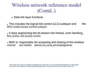 Wireless network reference model
(Contd..)
 Data link layer functions
 This includes the logical link control (LLC) sublayer and
MAC (media access control) sublayer.
the
 It does segmenting the bit stream into frames, error handling,
ﬂow control, and access control.
 MAC is
channel
responsible
and reliable
for accessing and sharing of the wireless
delivery by using acknowledgments.
These slides are based on the slides formatted by Dr Sunilkumar S. manvi and Dr Mahabaleshwar S. Kakkasageri,
the authors of the textbook: Wireless and Mobile Networks, concepts and protocols. See slide number one.
 