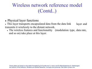 Wireless network reference model
(Contd..)
 Physical layer functions
 This layer transports encapsulated data from the data link
transmits it wirelessly to the distant network.
layer and
 The wireless features and functionality (modulation type, data rate,
and so on) take place at this layer.
These slides are based on the slides formatted by Dr Sunilkumar S. manvi and Dr Mahabaleshwar S. Kakkasageri,
the authors of the textbook: Wireless and Mobile Networks, concepts and protocols. See slide number one.
 