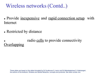 Wireless networks (Contd..)
 Provide
Internet
inexpensive and rapid connection setup with
 Restricted by distance

Overlapping
radio cells to provide connectivity
These slides are based on the slides formatted by Dr Sunilkumar S. manvi and Dr Mahabaleshwar S. Kakkasageri,
the authors of the textbook: Wireless and Mobile Networks, concepts and protocols. See slide number one.
 