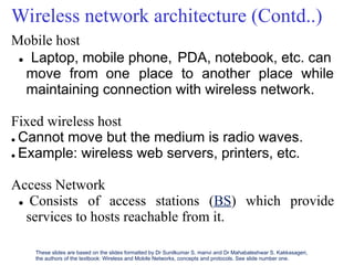 Wireless network architecture (Contd..)
Mobile host
 Laptop, mobile phone, PDA, notebook, etc. can
move from one place to another place while
maintaining connection with wireless network.
Fixed wireless host
 Cannot move but the medium is radio waves.
 Example: wireless web servers, printers, etc.
Access Network
 Consists of access stations (BS) which provide
services to hosts reachable from it.
These slides are based on the slides formatted by Dr Sunilkumar S. manvi and Dr Mahabaleshwar S. Kakkasageri,
the authors of the textbook: Wireless and Mobile Networks, concepts and protocols. See slide number one.
 