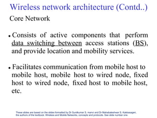 Wireless network architecture (Contd..)
Core Network
 Consists of active components that perform
data switching between access stations (BS),
and provide location and mobility services.
 Facilitates communication from mobile host to
mobile host, mobile host
ﬁxed
to wired node, ﬁxed
host,
host
etc.
to wired node, host to mobile
These slides are based on the slides formatted by Dr Sunilkumar S. manvi and Dr Mahabaleshwar S. Kakkasageri,
the authors of the textbook: Wireless and Mobile Networks, concepts and protocols. See slide number one.
 