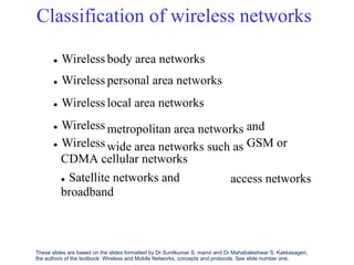 Classification of wireless networks
 Wireless
 Wireless
 Wireless
 Wireless
 Wireless
body area networks
personal area networks
local area networks
metropolitan area networks
wide area networks such as
and
GSM or
CDMA cellular networks
 Satellite networks and
broadband
access networks
These slides are based on the slides formatted by Dr Sunilkumar S. manvi and Dr Mahabaleshwar S. Kakkasageri,
the authors of the textbook: Wireless and Mobile Networks, concepts and protocols. See slide number one.
 