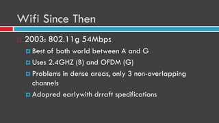 Wifi Since Then
 2003: 802.11g 54Mbps
 Best of both world between A and G
 Uses 2.4GHZ (B) and OFDM (G)
 Problems in dense areas, only 3 non-overlapping
channels
 Adopred earlywith drraft specifications
 