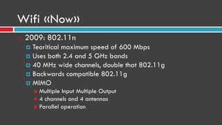 Wifi «Now»
 2009: 802.11n
 Teoritical maximum speed of 600 Mbps
 Uses both 2.4 and 5 GHz bands
 40 MHz wide channels, double that 802.11g
 Backwards compatible 802.11g
 MIMO
 Multiple Input Multiple Output
 4 channels and 4 antennas
 Parallel operation
 