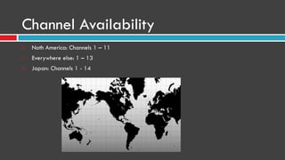 Channel Availability
 Noth America: Channels 1 – 11
 Everywhere else: 1 – 13
 Japan: Channels 1 - 14
 