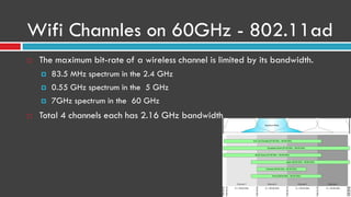 Wifi Channles on 60GHz - 802.11ad
 The maximum bit-rate of a wireless channel is limited by its bandwidth.
 83.5 MHz spectrum in the 2.4 GHz
 0.55 GHz spectrum in the 5 GHz
 7GHz spectrum in the 60 GHz
 Total 4 channels each has 2.16 GHz bandwidth
 