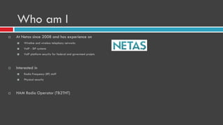 Who am I
 At Netas since 2008 and has experience on
 Wireline and wireless telephony networks
 VoIP - SIP systems
 VoIP platform security for federal and goverment projets
 Interested in
 Radio Frequesny (RF) stuff
 Physical security
 HAM Radio Operator (TB2THT)
 