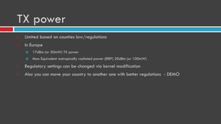 TX power
 Limited based on counties law/regulations
 In Europe
 17dBm (or 50mW) TX power
 Max Equivalent isotropically radiated power (EIRP) 20dBm (or 100mW)
 Regulatory settings can be changed via kernel modification
 Also you can move your country to another one with better regulations - DEMO
 