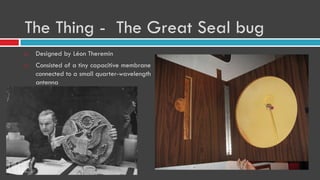 The Thing - The Great Seal bug
 Designed by Léon Theremin
 Consisted of a tiny capacitive membrane
connected to a small quarter-wavelength
antenna
 