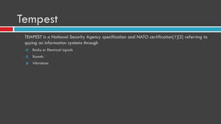 Tempest
 TEMPEST is a National Security Agency specification and NATO certification[1][2] referring to
spying on information systems through
 Radio or Electrical signals
 Sounds
 Vibrations
 