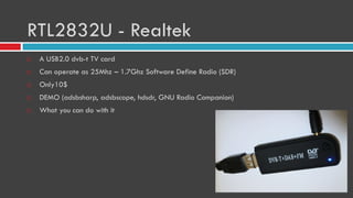 RTL2832U - Realtek
 A USB2.0 dvb-t TV card
 Can operate as 25Mhz – 1.7Ghz Software Define Radio (SDR)
 Only10$
 DEMO (adsbsharp, adsbscope, hdsdr, GNU Radio Companion)
 What you can do with it
 