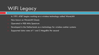 WiFi Legacy
 In 1991 AT&T begins working on a wireless technology called WaveLAN
 Now known as WaveLAN Classic
 Operated in 900 MHz Spectrum
 Developed in the Netherlands as a technology for wireless cashier systems
 Supported data rates of 1 and 2 MegaBits Per second
 