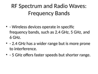 RF Spectrum and Radio Waves:
Frequency Bands
• - Wireless devices operate in specific
frequency bands, such as 2.4 GHz, 5 GHz, and
6 GHz.
• - 2.4 GHz has a wider range but is more prone
to interference.
• - 5 GHz offers faster speeds but shorter range.
 