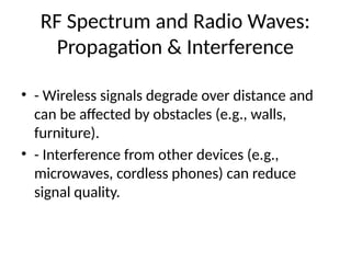 RF Spectrum and Radio Waves:
Propagation & Interference
• - Wireless signals degrade over distance and
can be affected by obstacles (e.g., walls,
furniture).
• - Interference from other devices (e.g.,
microwaves, cordless phones) can reduce
signal quality.
 
