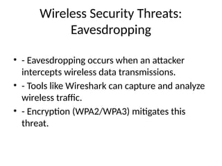 Wireless Security Threats:
Eavesdropping
• - Eavesdropping occurs when an attacker
intercepts wireless data transmissions.
• - Tools like Wireshark can capture and analyze
wireless traffic.
• - Encryption (WPA2/WPA3) mitigates this
threat.
 