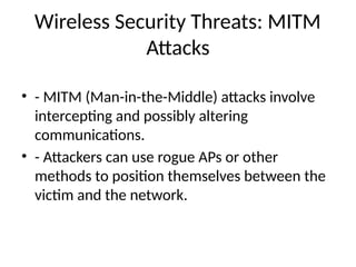 Wireless Security Threats: MITM
Attacks
• - MITM (Man-in-the-Middle) attacks involve
intercepting and possibly altering
communications.
• - Attackers can use rogue APs or other
methods to position themselves between the
victim and the network.
 
