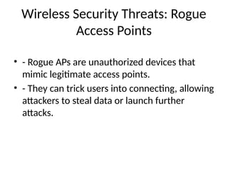 Wireless Security Threats: Rogue
Access Points
• - Rogue APs are unauthorized devices that
mimic legitimate access points.
• - They can trick users into connecting, allowing
attackers to steal data or launch further
attacks.
 