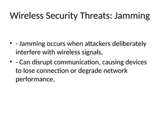 Wireless Security Threats: Jamming
• - Jamming occurs when attackers deliberately
interfere with wireless signals.
• - Can disrupt communication, causing devices
to lose connection or degrade network
performance.
 