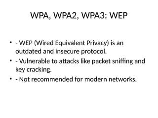 WPA, WPA2, WPA3: WEP
• - WEP (Wired Equivalent Privacy) is an
outdated and insecure protocol.
• - Vulnerable to attacks like packet sniffing and
key cracking.
• - Not recommended for modern networks.
 