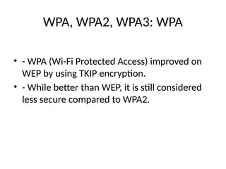 WPA, WPA2, WPA3: WPA
• - WPA (Wi-Fi Protected Access) improved on
WEP by using TKIP encryption.
• - While better than WEP, it is still considered
less secure compared to WPA2.
 