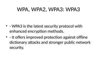 WPA, WPA2, WPA3: WPA3
• - WPA3 is the latest security protocol with
enhanced encryption methods.
• - It offers improved protection against offline
dictionary attacks and stronger public network
security.
 