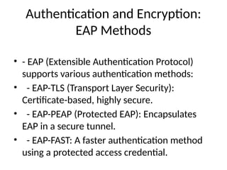 Authentication and Encryption:
EAP Methods
• - EAP (Extensible Authentication Protocol)
supports various authentication methods:
• - EAP-TLS (Transport Layer Security):
Certificate-based, highly secure.
• - EAP-PEAP (Protected EAP): Encapsulates
EAP in a secure tunnel.
• - EAP-FAST: A faster authentication method
using a protected access credential.
 