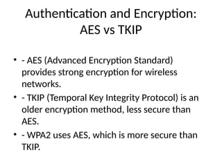 Authentication and Encryption:
AES vs TKIP
• - AES (Advanced Encryption Standard)
provides strong encryption for wireless
networks.
• - TKIP (Temporal Key Integrity Protocol) is an
older encryption method, less secure than
AES.
• - WPA2 uses AES, which is more secure than
TKIP.
 