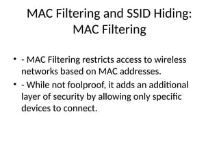 MAC Filtering and SSID Hiding:
MAC Filtering
• - MAC Filtering restricts access to wireless
networks based on MAC addresses.
• - While not foolproof, it adds an additional
layer of security by allowing only specific
devices to connect.
 