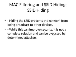 MAC Filtering and SSID Hiding:
SSID Hiding
• - Hiding the SSID prevents the network from
being broadcast to other devices.
• - While this can improve security, it is not a
complete solution and can be bypassed by
determined attackers.
 