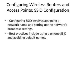 Configuring Wireless Routers and
Access Points: SSID Configuration
• - Configuring SSID involves assigning a
network name and setting up the network’s
broadcast settings.
• - Best practices include using a unique SSID
and avoiding default names.
 