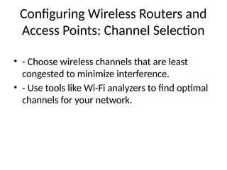 Configuring Wireless Routers and
Access Points: Channel Selection
• - Choose wireless channels that are least
congested to minimize interference.
• - Use tools like Wi-Fi analyzers to find optimal
channels for your network.
 