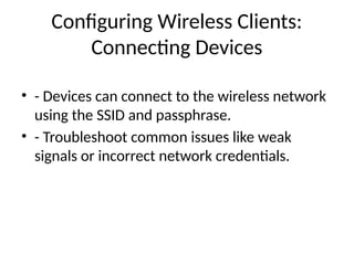Configuring Wireless Clients:
Connecting Devices
• - Devices can connect to the wireless network
using the SSID and passphrase.
• - Troubleshoot common issues like weak
signals or incorrect network credentials.
 