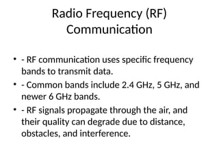 Radio Frequency (RF)
Communication
• - RF communication uses specific frequency
bands to transmit data.
• - Common bands include 2.4 GHz, 5 GHz, and
newer 6 GHz bands.
• - RF signals propagate through the air, and
their quality can degrade due to distance,
obstacles, and interference.
 
