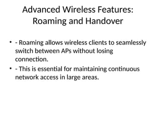 Advanced Wireless Features:
Roaming and Handover
• - Roaming allows wireless clients to seamlessly
switch between APs without losing
connection.
• - This is essential for maintaining continuous
network access in large areas.
 