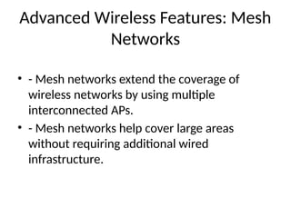 Advanced Wireless Features: Mesh
Networks
• - Mesh networks extend the coverage of
wireless networks by using multiple
interconnected APs.
• - Mesh networks help cover large areas
without requiring additional wired
infrastructure.
 