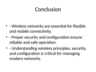 Conclusion
• - Wireless networks are essential for flexible
and mobile connectivity.
• - Proper security and configuration ensure
reliable and safe operation.
• - Understanding wireless principles, security,
and configuration is critical for managing
modern networks.
 