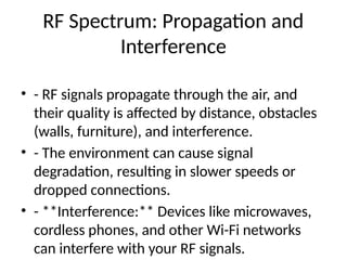 RF Spectrum: Propagation and
Interference
• - RF signals propagate through the air, and
their quality is affected by distance, obstacles
(walls, furniture), and interference.
• - The environment can cause signal
degradation, resulting in slower speeds or
dropped connections.
• - **Interference:** Devices like microwaves,
cordless phones, and other Wi-Fi networks
can interfere with your RF signals.
 