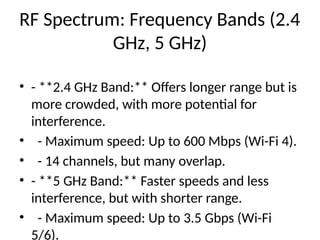 RF Spectrum: Frequency Bands (2.4
GHz, 5 GHz)
• - **2.4 GHz Band:** Offers longer range but is
more crowded, with more potential for
interference.
• - Maximum speed: Up to 600 Mbps (Wi-Fi 4).
• - 14 channels, but many overlap.
• - **5 GHz Band:** Faster speeds and less
interference, but with shorter range.
• - Maximum speed: Up to 3.5 Gbps (Wi-Fi
5/6).
 