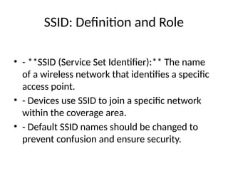 SSID: Definition and Role
• - **SSID (Service Set Identifier):** The name
of a wireless network that identifies a specific
access point.
• - Devices use SSID to join a specific network
within the coverage area.
• - Default SSID names should be changed to
prevent confusion and ensure security.
 
