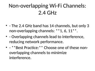 Non-overlapping Wi-Fi Channels:
2.4 GHz
• - The 2.4 GHz band has 14 channels, but only 3
non-overlapping channels: **1, 6, 11**.
• - Overlapping channels lead to interference,
reducing network performance.
• - **Best Practice:** Choose one of these non-
overlapping channels to minimize
interference.
 