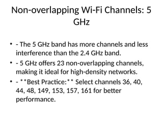 Non-overlapping Wi-Fi Channels: 5
GHz
• - The 5 GHz band has more channels and less
interference than the 2.4 GHz band.
• - 5 GHz offers 23 non-overlapping channels,
making it ideal for high-density networks.
• - **Best Practice:** Select channels 36, 40,
44, 48, 149, 153, 157, 161 for better
performance.
 