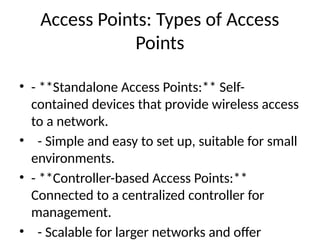 Access Points: Types of Access
Points
• - **Standalone Access Points:** Self-
contained devices that provide wireless access
to a network.
• - Simple and easy to set up, suitable for small
environments.
• - **Controller-based Access Points:**
Connected to a centralized controller for
management.
• - Scalable for larger networks and offer
 
