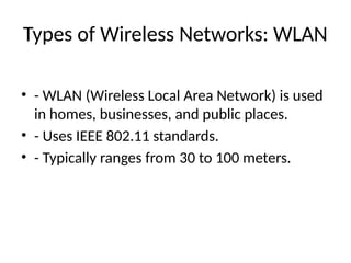Types of Wireless Networks: WLAN
• - WLAN (Wireless Local Area Network) is used
in homes, businesses, and public places.
• - Uses IEEE 802.11 standards.
• - Typically ranges from 30 to 100 meters.
 